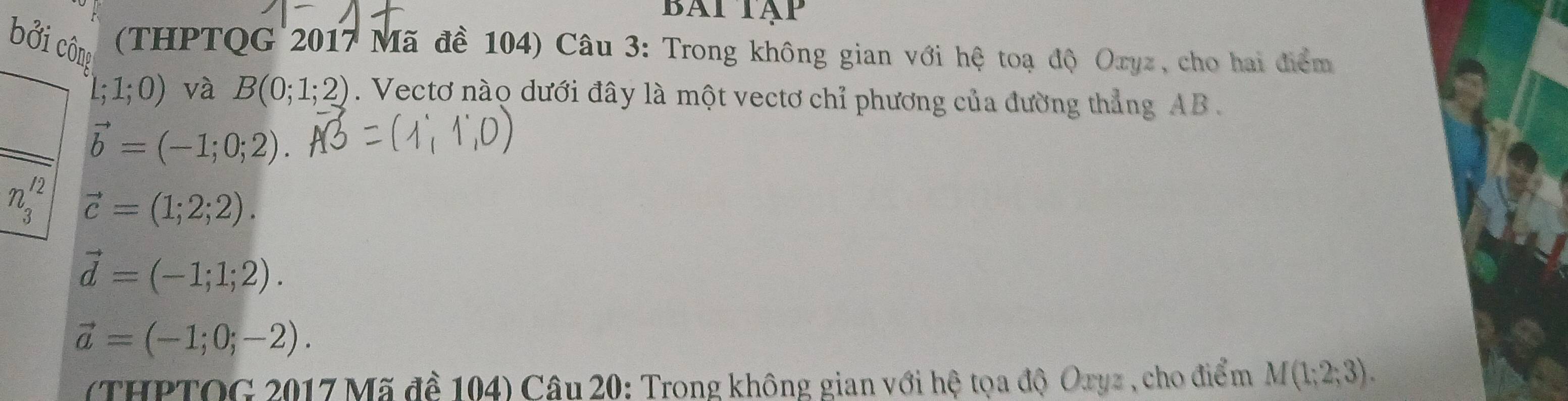 Bai tạp 
ởi công (THPTQG 2017 Mã đề 104) Câu 3: Trong không gian với hệ toạ độ Oxyz, cho hai điểm
L;1;0) và B(0;1;2). Vectơ nào dưới đây là một vectơ chỉ phương của đường thẳng AB.
vector b=(-1;0;2).
n_3^((12) vector c)=(1;2;2).
vector d=(-1;1;2).
vector a=(-1;0;-2). 
(THPTOG 2017 Mã đề 104) Câu 20: Trong không gian với hệ tọa độ Oryz , cho điểm M(1;2;3).