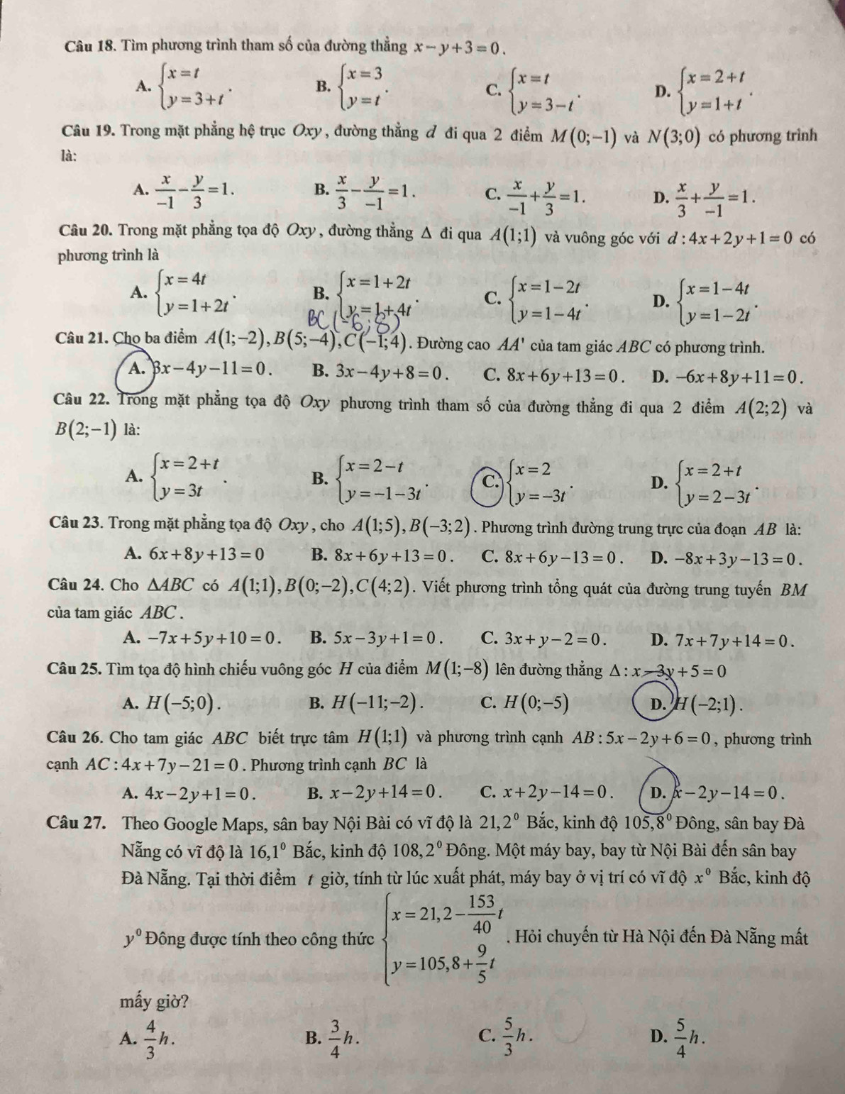 Tìm phương trình tham số của đường thẳng x-y+3=0.
A. beginarrayl x=t y=3+tendarray. . B. beginarrayl x=3 y=tendarray. . beginarrayl x=t y=3-tendarray. . D. beginarrayl x=2+t y=1+tendarray. .
C.
Câu 19. Trong mặt phẳng hệ trục Oxy , đường thẳng đ đi qua 2 điểm M(0;-1) và N(3;0) có phương trình
là:
B.
A.  x/-1 - y/3 =1.  x/3 - y/-1 =1. C.  x/-1 + y/3 =1. D.  x/3 + y/-1 =1.
Câu 20. Trong mặt phẳng tọa độ Oxy , đường thẳng Δ đi qua A(1;1) và vuông góc với d:4x+2y+1=0 có
phương trình là
A. beginarrayl x=4t y=1+2tendarray. . B. beginarrayl x=1+2t y=1+4tendarray. . C. beginarrayl x=1-2t y=1-4tendarray. . D. beginarrayl x=1-4t y=1-2tendarray. .
Câu 21. Cho ba điểm A(1;-2),B(5;-4),C(-1;4). Đường cao AA' của tam giác ABC có phương trình.
A. 3x-4y-11=0. B. 3x-4y+8=0. C. 8x+6y+13=0. D. -6x+8y+11=0.
Câu 22. Trong mặt phẳng tọa độ Oxy phương trình tham số của đường thẳng đi qua 2 điểm A(2;2) và
B(2;-1) là:
A. beginarrayl x=2+t y=3tendarray. . B. beginarrayl x=2-t y=-1-3tendarray. . C. beginarrayl x=2 y=-3tendarray. . D. beginarrayl x=2+t y=2-3tendarray. .
Câu 23. Trong mặt phẳng tọa độ Oxy , cho A(1;5),B(-3;2). Phương trình đường trung trực của đoạn AB là:
A. 6x+8y+13=0 B. 8x+6y+13=0. C. 8x+6y-13=0. D. -8x+3y-13=0.
Câu 24. Cho △ ABC có A(1;1),B(0;-2),C(4;2). Viết phương trình tổng quát của đường trung tuyến BM
của tam giác ABC .
A. -7x+5y+10=0. B. 5x-3y+1=0. C. 3x+y-2=0. D. 7x+7y+14=0.
Câu 25. Tìm tọa độ hình chiếu vuông góc H của điểm M(1;-8) lên đường thẳng △ :x-3y+5=0
A. H(-5;0). H(-11;-2). C. H(0;-5) D. H(-2;1).
B.
Câu 26. Cho tam giác ABC biết trực tâm H(1;1) và phương trình cạnh AB:5x-2y+6=0 , phương trình
cạnh AC:4x+7y-21=0. Phương trình cạnh BC là
A. 4x-2y+1=0. B. x-2y+14=0. C. x+2y-14=0. D. x-2y-14=0.
Câu 27. Theo Google Maps, sân bay Nội Bài có vĩ độ là 21,2^0 Bắc, kinh độ 105, 8^0 Đông, sân bay Đà
Nẵng có vĩ độ là 16,1^0 Bắc, kinh độ 108,2° Đông. Một máy bay, bay từ Nội Bài đến sân bay
Đà Nẵng. Tại thời điểm 1 giờ, tính từ lúc xuất phát, máy bay ở vị trí có vĩ độ x° Bắc, kinh độ
y^0 Đông được tính theo công thức beginarrayl x=21,2- 153/40 t y=105,8+ 9/5 tendarray.. Hỏi chuyến từ Hà Nội đến Đà Nẵng mất
mấy giờ?
A.  4/3 h.  3/4 h.  5/3 h. D.  5/4 h.
B.
C.