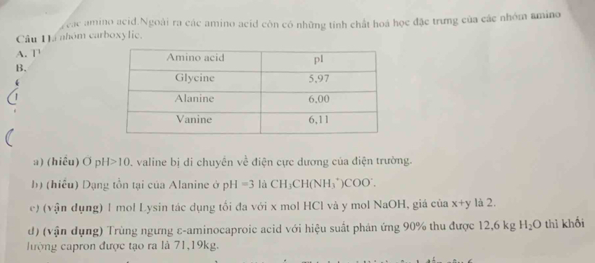 yeac amino acid.Ngoài ra các amino acid còn có những tính chất hoá học đặc trưng của các nhóm amino
Câu 1á nhóm carboxylic,
A. T 
B.
a) (hiêu) OpH>10 D. valine bị di chuyền về điện cực dương của điện trường.
b) (hiểu) Dạng tồn tại của Alanine ở pH=3 là CH_3CH(NH_3^(+)COO^-). 
e) (vận dụng) 1 mol Lysin tác dụng tối đa với x mol HCl và y mol NaOH, giá của x+y là 2.
d) (vận dụng) Trùng ngưng ε-aminocaproic acid với hiệu suất phản ứng 90% thu được 12 .6 kg H_2O thì khối
ượng capron được tạo ra là 71, 19kg.