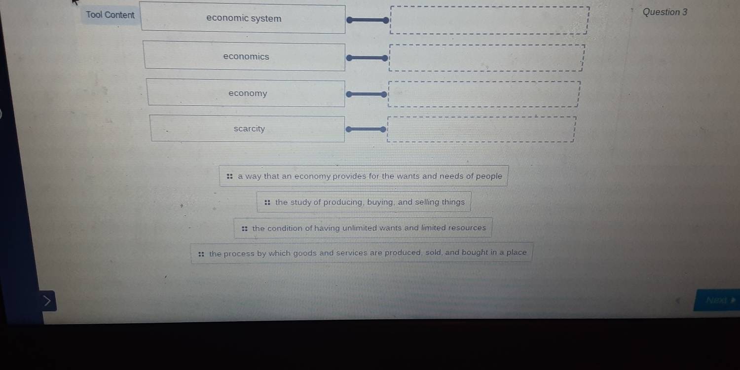 Tool Content economic system
Question 3
economics
economy
scarcity
* a way that an economy provides for the wants and needs of people
: the study of producing, buying, and selling things
# the condition of having unlimited wants and limited resources
: the process by which goods and services are produced, sold, and bought in a place
Next