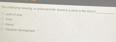 The underlying meaning, or universal truth, found in a story is the story's_ .
point of view
irony
theme
character development