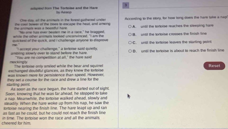 adapled fom The Tortoise and the Hare
by Aesop
One day, all the animals in the forest gathered under According to the story, for how long does the hare take a nap
the cool bower of the trees to escape the heat, and among
the animals was a boastful hare. A. until the tortoise reaches the sleeping hare
"No one has ever beaten me in a race," he bragged,
while the other animals looked unconvinced. "I am the B. until the tortoise crosses the finish line
quickest of the quick, and I challenge anyone to disprove
me." C. until the tortoise leaves the starting point
"II accept your challenge," a tortoise said quietly,
ambling slowly over to stand before the hare. D. until the tortoise is about to reach the finish line
"You are no competition at all," the hare said
mockingly.
The tortoise only smiled while the bear and squirrel Reset
exchanged doubtful glances, as they knew the tortoise
was known more for persistence than speed. However,
they set a course for the race and drew a line for the
starting point.
As soon as the race began, the hare darted out of sight.
Soon, knowing that he was far ahead, he stopped to take
a nap. Meanwhile, the tortoise walked ahead, slowly and
steadily. When the hare woke up from his nap, he saw the
tortoise nearing the finish line. The hare leapt up and ran
as fast as he could, but he could not reach the finish line
in time. The tortoise won the race and all the animals
cheered for him.