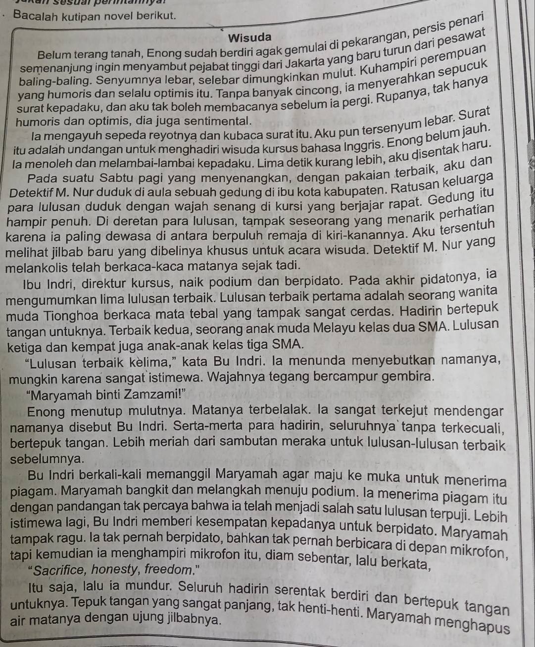 、 Bacalah kutipan novel berikut.
Wisuda
Belum terang tanah, Enong sudah berdiri agak gemulai di pekarangan, persis penari
semenanjung ingin menyambut pejabat tinggi dari Jakarta yang baru turun dari pesawat
baling-baling. Senyumnya lebar, selebar dimungkinkan mulut. Kuhampiri perempuan
yang humoris dan selalu optimis itu. Tanpa banyak cincong, ia menyerahkan sepucuk
surat kepadaku, dan aku tak boleh membacanya sebelum ia pergi. Rupanya, tak hanya
humoris dan optimis, dia juga sentimental.
Ia mengayuh sepeda reyotnya dan kubaca surat itu. Aku pun tersenyum lebar. Surat
itu adalah undangan untuk menghadiri wisuda kursus bahasa Inggris. Enong belum jauh.
Ia menoleh dan melambai-lambai kepadaku. Lima detik kurang lebih, aku disentak haru.
Pada suatu Sabtu pagi yang menyenangkan, dengan pakaian terbaik, aku dan
Detektif M. Nur duduk di aula sebuah gedung di ibu kota kabupaten. Ratusan keluarga
para lulusan duduk dengan wajah senang di kursi yang berjajar rapat. Gedung itu
hampir penuh. Di deretan para lulusan, tampak seseorang yang menarik perhatian
karena ia paling dewasa di antara berpuluh remaja di kiri-kanannya. Aku tersentuh
melihat jilbab baru yang dibelinya khusus untuk acara wisuda. Detektif M. Nur yang
melankolis telah berkaca-kaca matanya sejak tadi.
Ibu Indri, direktur kursus, naik podium dan berpidato. Pada akhir pidatonya, ia
mengumumkan lima lulusan terbaik. Lulusan terbaik pertama adalah seorang wanita
muda Tionghoa berkaca mata tebal yang tampak sangat cerdas. Hadirin bertepuk
tangan untuknya. Terbaik kedua, seorang anak muda Melayu kelas dua SMA. Lulusan
ketiga dan kempat juga anak-anak kelas tiga SMA.
“Lulusan terbaik kèlima,” kata Bu Indri. la menunda menyebutkan namanya,
mungkin karena sangat istimewa. Wajahnya tegang bercampur gembira.
“Maryamah binti Zamzami!”
Enong menutup mulutnya. Matanya terbelalak. la sangat terkejut mendengar
namanya disebut Bu Indri. Serta-merta para hadirin, seluruhnya tanpa terkecuali,
bertepuk tangan. Lebih meriah dari sambutan meraka untuk lulusan-lulusan terbaik
sebelumnya.
Bu Indri berkali-kali memanggil Maryamah agar maju ke muka untuk menerima
piagam. Maryamah bangkit dan melangkah menuju podium. la menerima piagam itu
dengan pandangan tak percaya bahwa ia telah menjadi salah satu lulusan terpuji. Lebih
istimewa Iagi, Bu Indri memberi kesempatan kepadanya untuk berpidato. Maryamah
tampak ragu. Ia tak pernah berpidato, bahkan tak pernah berbicara di depan mikrofon,
tapi kemudian ia menghampiri mikrofon itu, diam sebentar, lalu berkata,
“Sacrifice, honesty, freedom.”
Itu saja, lalu ia mundur. Seluruh hadirin serentak berdiri dan bertepuk tangan
untuknya. Tepuk tangan yang sangat panjang, tak henti-henti. Maryamah menghapus
air matanya dengan ujung jilbabnya.