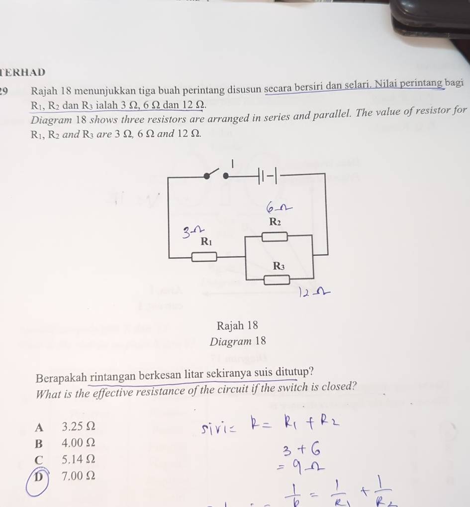 TERHAD
9 Rajah 18 menunjukkan tiga buah perintang disusun secara bersiri dan selari. Nilai perintang bagi
R_1, R_2 dan R_3 ialah 3Omega , 65 2 dan 12 Ω.
Diagram 18 shows three resistors are arranged in series and parallel. The value of resistor for
R_1, R_2 and R_3 are 3 Ω, 6 Ω and 12 Ω.
R_2
R_1
R_3
Rajah 18
Diagram 18
Berapakah rintangan berkesan litar sekiranya suis ditutup?
What is the effective resistance of the circuit if the switch is closed?
A 3.25 Ω
B 4.00 Ω
C 5.14 Ω
D 7.00 Ω