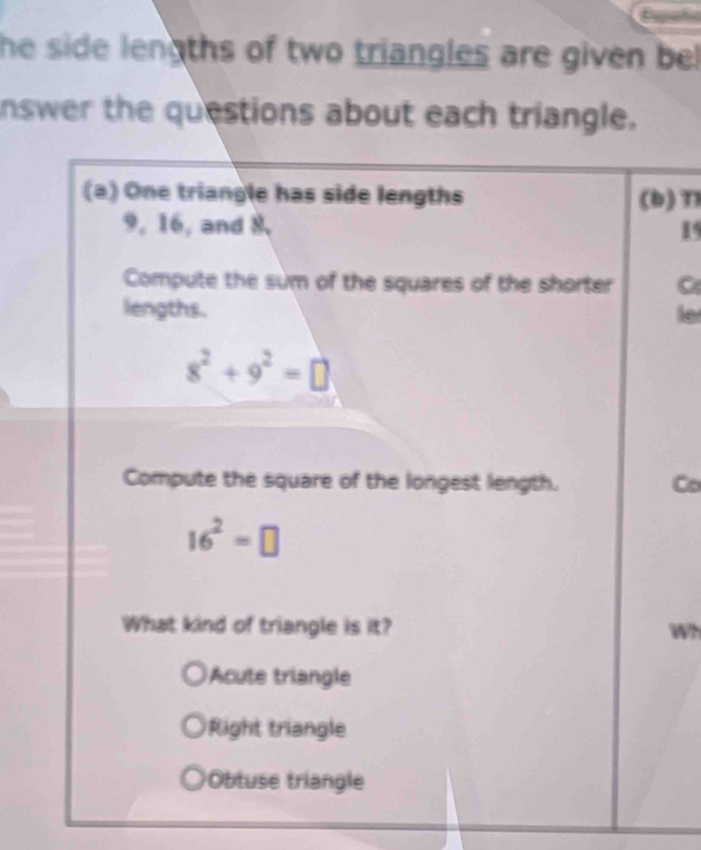 he side lengths of two triangles are given be!
nswer the questions about each triangle.
(a) One triangle has side lengths (b) T1
9, 16, and 8 15
Compute the sum of the squares of the shorter C
lengths. le
8^2+9^2=□
Compute the square of the longest length. Co
16^2=□
What kind of triangle is it? Wh
Acute triangle
Right triangle
Obtuse triangle