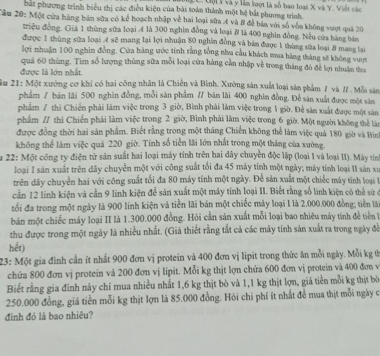 Uội  x và y lần lượt là số bao loại X và Y. Viết các
bất phương trình biểu thị các điều kiện của bài toán thành một hệ bắt phương trình.
Câu 20: Một cửa hàng bán sữa có kể hoạch nhập về hai loại sữa A và B để bán với số vốn không vượt quá 20
triệu đồng. Giả 1 thùng sữa loại 4 là 300 nghìn đồng và loại B là 400 nghìn đồng. Nếu cửa hàng bán
được 1 thùng sữa loại A sẽ mang lại lợi nhuận 80 nghìn đồng và bán được 1 thùng sữa loại B mang lại
lợi nhuận 100 nghìn đồng. Cửa hàng ước tính rằng tổng nhu cầu khách mua hàng tháng sẽ không vượt
quá 60 thùng. Tìm số lượng thùng sữa mỗi loại cửa hàng cần nhập về trong tháng đó để lợi nhuận thu
được là lớn nhất.
ầu 21: Một xưởng cơ khí có hai công nhân là Chiến và Bình. Xưởng sản xuất loại sản phẩm / và // . Mỗi sản
phẩm / bán lãi 500 nghìn đồng, mỗi sản phẩm // bán lãi 400 nghìn đồng. Để sản xuất được một sản
phẩm 7 thì Chiến phải làm việc trong 3 giờ, Bình phải làm việc trong 1 giờ. Để sản xuất được một sản
phẩm / thì Chiến phải làm việc trong 2 giờ, Bình phải làm việc trong 6 giờ. Một người không thể làn
được đồng thời hai sản phẩm. Biết rằng trong một tháng Chiến không thể làm việc quá 180 giờ và Bình
không thể làm việc quá 220 giờ. Tính số tiền lãi lớn nhất trong một tháng của xưởng.
u 22: Một công ty điện tử sản suất hai loại máy tính trên hai dây chuyền độc lập (loại I và loại II). Máy tính
loại I sản xuất trên dây chuyền một với công suất tối đa 45 máy tính một ngày; máy tính loại II sản xư
trên dây chuyền hai với công suất tối đa 80 máy tính một ngày. Để sản xuất một chiếc máy tính loại I
cần 12 linh kiện và cần 9 linh kiện đề sản xuất một máy tính loại II. Biết rằng số linh kiện có thể sử ở
tối đa trong một ngày là 900 linh kiện và tiền lãi bán một chiếc máy loại I là 2.000.000 đồng; tiền lãi
bán một chiếc máy loại II là 1.300.000 đồng. Hỏi cần sản xuất mỗi loại bao nhiêu máy tính đề tiền là
thu được trong một ngày là nhiều nhất. (Giả thiết rằng tất cả các máy tính sản xuất ra trong ngày đề
hết)
23: Một gia đình cần ít nhất 900 đơn vị protein và 400 đơn vị lipit trong thức ăn mỗi ngày. Mỗi kg th
chứa 800 đơn vị protein và 200 đơn vị lipit. Mỗi kg thịt lợn chứa 600 đơn vị protein và 400 đơn v
Biết rằng gia đình này chỉ mua nhiều nhất 1,6 kg thịt bò và 1,1 kg thịt lợn, giá tiền mỗi kg thịt bò
250.000 đồng, giá tiền mỗi kg thịt lợn là 85.000 đồng. Hỏi chi phí ít nhất đề mua thịt mỗi ngày c
đình đó là bao nhiêu?