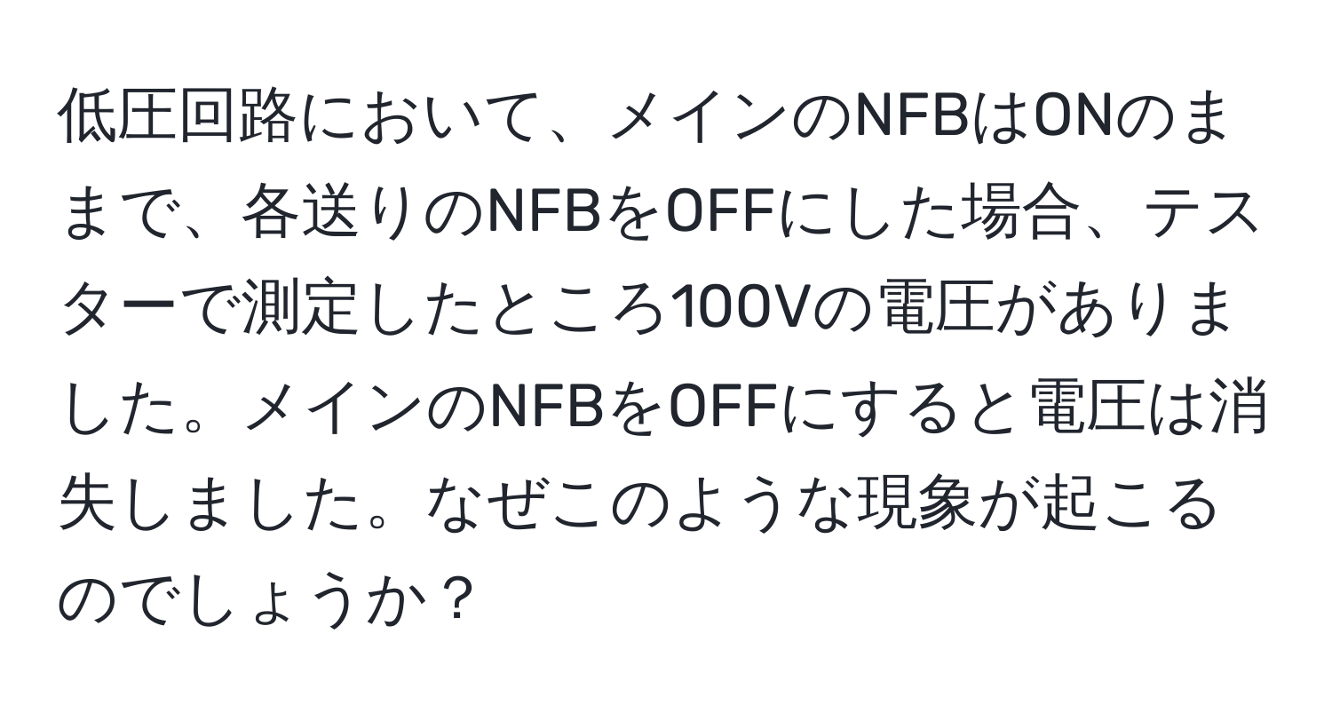 低圧回路において、メインのNFBはONのままで、各送りのNFBをOFFにした場合、テスターで測定したところ100Vの電圧がありました。メインのNFBをOFFにすると電圧は消失しました。なぜこのような現象が起こるのでしょうか？