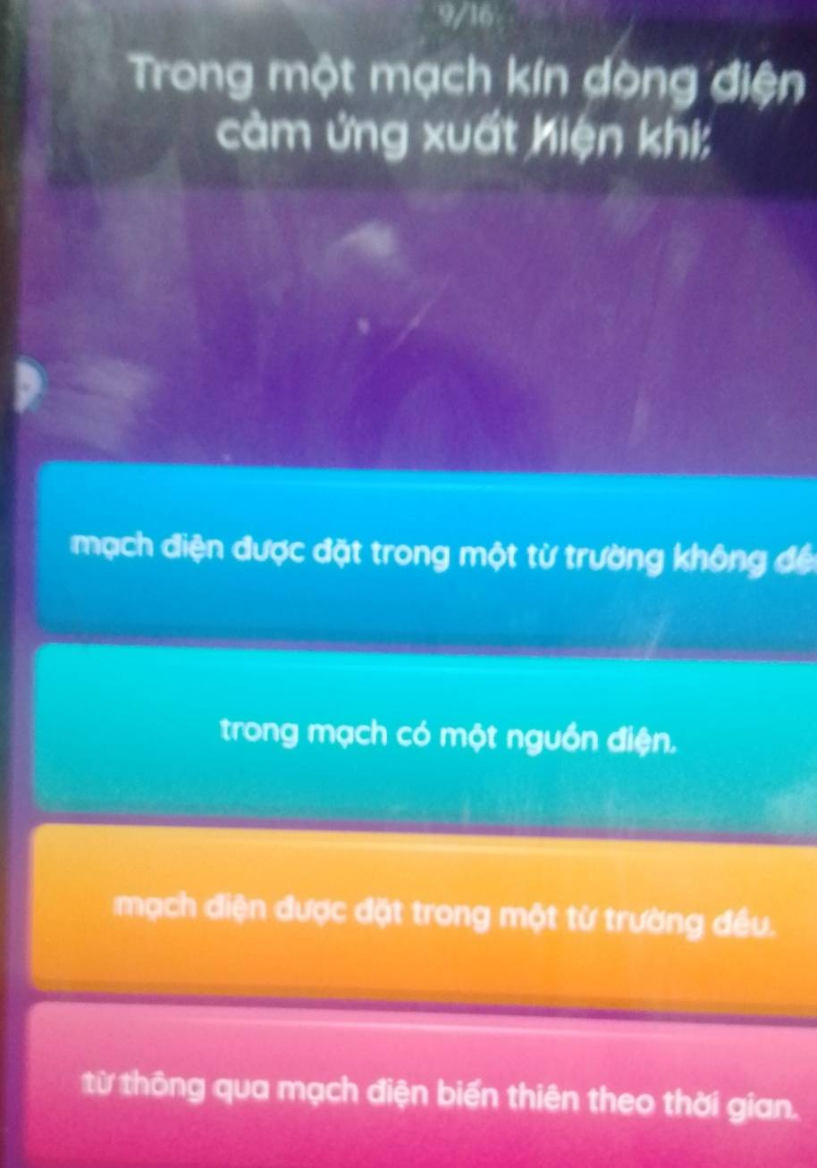 9/16
Trong một mạch kín dòng điện
cảm ứng xuất Kiện khi;
mạch điện được đặt trong một từ trường không đế
trong mạch có một nguồn điện.
mạch điện được đặt trong một từ trường đều.
từ thông qua mạch điện biến thiên theo thời gian.