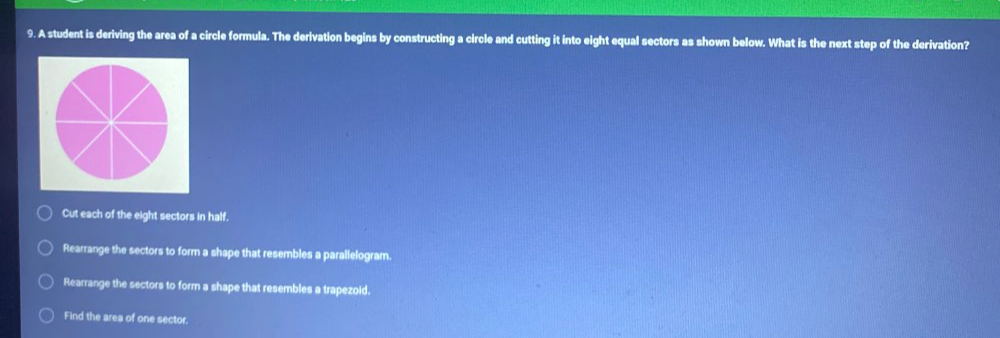 A student is deriving the area of a circle formula. The derivation begins by constructing a circle and cutting it into eight equal sectors as shown below. What is the next step of the derivation?
Cut each of the eight sectors in half.
Rearrange the sectors to form a shape that resembles a parallelogram.
Rearrange the sectors to form a shape that resembles a trapezoid.
Find the area of one sector.