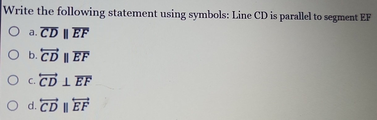 Write the following statement using symbols: Line CD is parallel to segment EF
a. overline CDparallel overline EF
b. overleftrightarrow CDbeginvmatrix endvmatrix overline EF
C. overleftrightarrow CD⊥ overline EF
d. overleftrightarrow CDbeginvmatrix endvmatrix overleftrightarrow EF