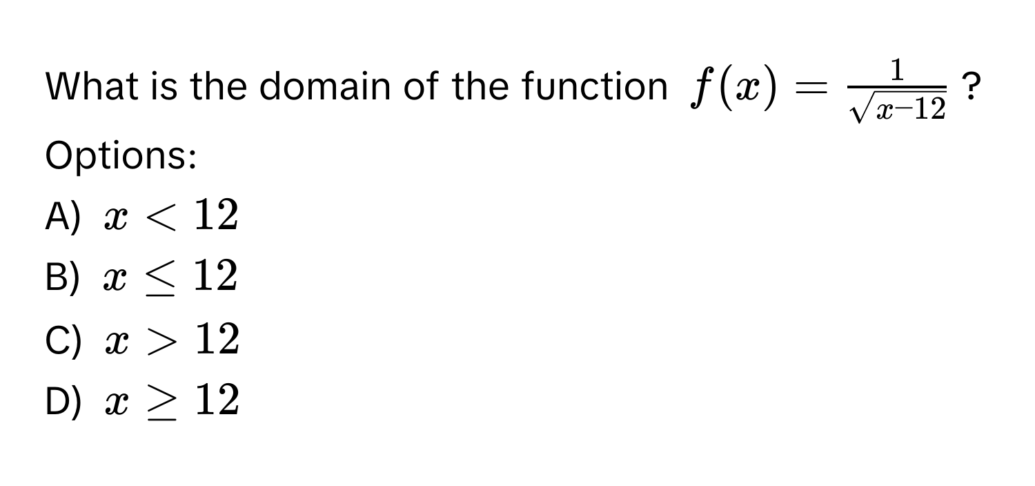 What is the domain of the function $f(x) =  1/sqrt(x-12) $?

Options:
A) $x < 12$
B) $x ≤ 12$
C) $x > 12$
D) $x ≥ 12$