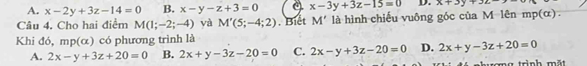 A. x-2y+3z-14=0 B. x-y-z+3=0 x-3y+3z-15=0 D. x+3y+3z-
Câu 4. Cho hai điểm M(1;-2;-4) yà M'(5;-4;2). Biết M' là hình chiếu vuông góc của M lên mp(α).
Khi đó, mp(alpha ) có phương trình là
A. 2x-y+3z+20=0 B. 2x+y-3z-20=0 C. 2x-y+3z-20=0 D. 2x+y-3z+20=0
ng trình mặt