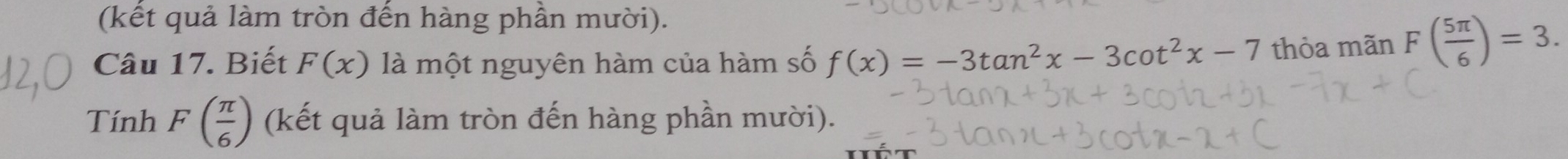 (kết quả làm tròn đến hàng phần mười). 
Câu 17. Biết F(x) là một nguyên hàm của hàm số f(x)=-3tan^2x-3cot^2x-7 thỏa mãn F( 5π /6 )=3. 
Tính F( π /6 ) (kết quả làm tròn đến hàng phần mười).