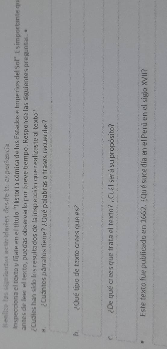 Realiza las siguientes actividades desde tu experiencia 
Inspecciona el texto y fíjate en el título “Historia cómica de los Estados e Imperios del Sol”. E s importante que 
antes de leer el texto, puedas observarlo por breve tiempo. Responde las siguientes preguntas. " 
¿Cuales han sido los resultados de la inspeción que realizaste al texto? 
a. ¿Cuántos párrafos tiene? ¿Qué palabras o frases recuerdas? 
b. ¿Qué tipo de texto crees que es? 
C. ¿De qué cres que trata el texto? ¿Cuál será su propósito? 
Este texto fue publicado en 1662. ¿Qué sucedía en el Perú en el siglo XVII?