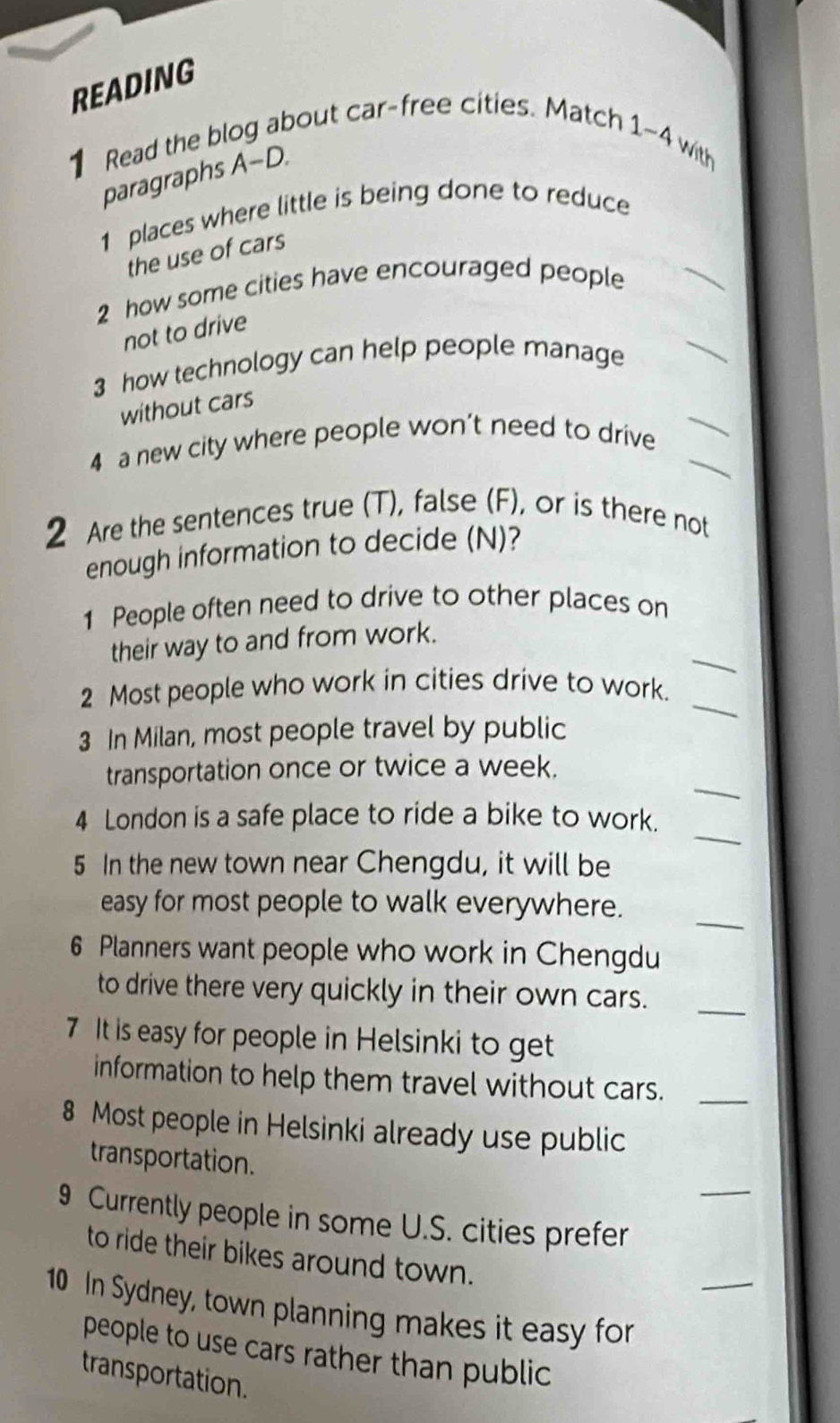 READING 
1 Read the blog about car-free cities. Match1 
sim 4 with 
paragraphs A-D. 
1 places where little is being done to reduce 
_ 
the use of cars 
2 how some cities have encouraged people 
_ 
not to drive 
3 how technology can help people manage 
without cars 
4 a new city where people won’t need to drive__ 
2 Are the sentences true (T), false (F), or is there not 
enough information to decide (N)? 
1 People often need to drive to other places on 
_ 
their way to and from work. 
_ 
2 Most people who work in cities drive to work. 
3 In Milan, most people travel by public 
_ 
transportation once or twice a week. 
_ 
4 London is a safe place to ride a bike to work. 
5 In the new town near Chengdu, it will be 
_ 
easy for most people to walk everywhere. 
6 Planners want people who work in Chengdu 
to drive there very quickly in their own cars._ 
7 It is easy for people in Helsinki to get 
information to help them travel without cars._ 
8 Most people in Helsinki already use public 
_ 
transportation. 
9 Currently people in some U.S. cities prefer 
to ride their bikes around town. 
_ 
10 In Sydney, town planning makes it easy for 
people to use cars rather than public 
transportation.