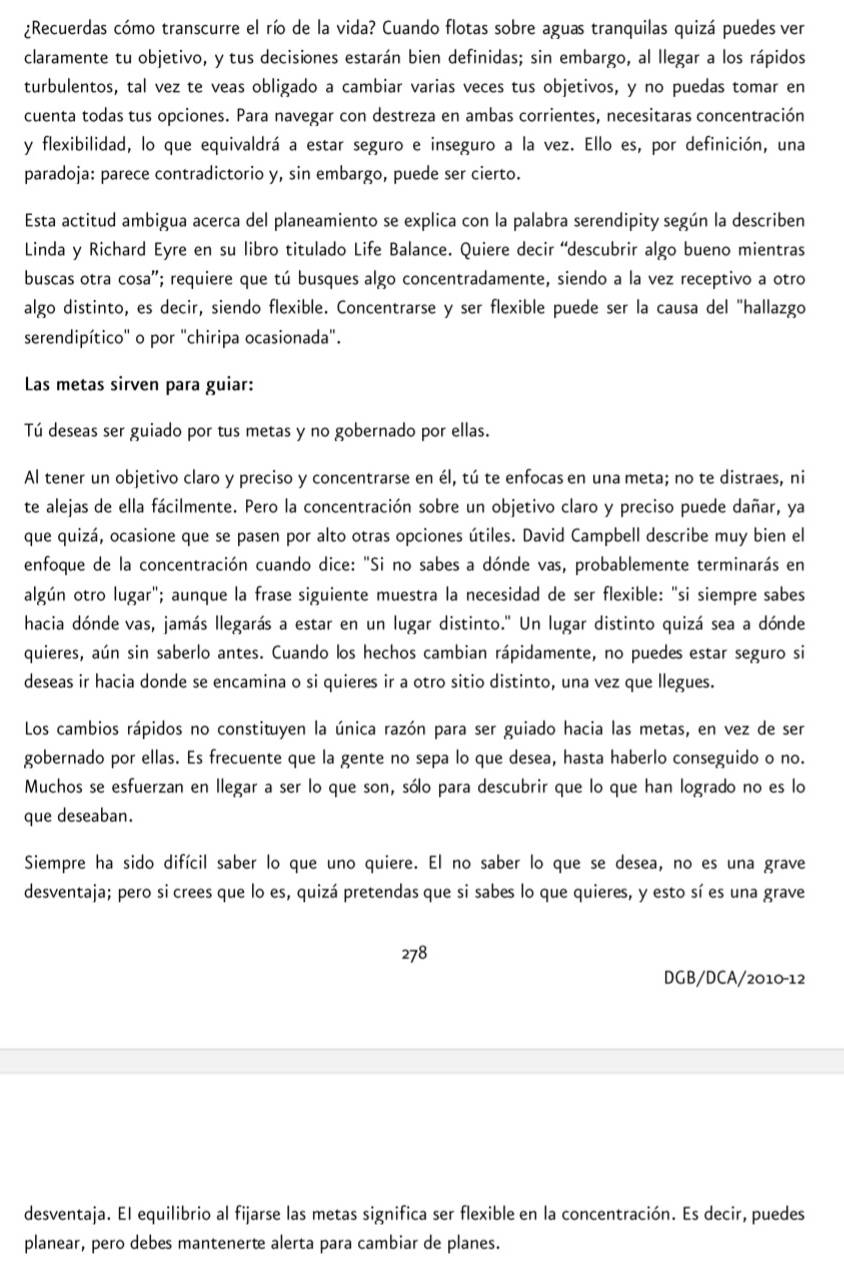 ¿Recuerdas cómo transcurre el río de la vida? Cuando flotas sobre aguas tranquilas quizá puedes ver
claramente tu objetivo, y tus decisiones estarán bien definidas; sin embargo, al Ilegar a los rápidos
turbulentos, tal vez te veas obligado a cambiar varias veces tus objetivos, y no puedas tomar en
cuenta todas tus opciones. Para navegar con destreza en ambas corrientes, necesitaras concentración
y flexibilidad, lo que equivaldrá a estar seguro e inseguro a la vez. Ello es, por definición, una
paradoja: parece contradictorio y, sin embargo, puede ser cierto.
Esta actitud ambigua acerca del planeamiento se explica con la palabra serendipity según la describen
Linda y Richard Eyre en su libro titulado Life Balance. Quiere decir “descubrir algo bueno mientras
buscas otra cosa''; requiere que tú busques algo concentradamente, siendo a la vez receptivo a otro
algo distinto, es decir, siendo flexible. Concentrarse y ser flexible puede ser la causa del "hallazgo
serendipítico'' o por "chiripa ocasionada".
Las metas sirven para guiar:
Tú deseas ser guiado por tus metas y no gobernado por ellas.
Al tener un objetivo claro y preciso y concentrarse en él, tú te enfocas en una meta; no te distraes, ni
te alejas de ella fácilmente. Pero la concentración sobre un objetivo claro y preciso puede dañar, ya
que quizá, ocasione que se pasen por alto otras opciones útiles. David Campbell describe muy bien el
enfoque de la concentración cuando dice: "Si no sabes a dónde vas, probablemente terminarás en
algún otro lugar"; aunque la frase siguiente muestra la necesidad de ser flexible: "si siempre sabes
hacia dónde vas, jamás llegarás a estar en un lugar distinto.' Un lugar distinto quizá sea a dónde
quieres, aún sin saberlo antes. Cuando los hechos cambian rápidamente, no puedes estar seguro si
deseas ir hacia donde se encamina o si quieres ir a otro sitio distinto, una vez que llegues.
Los cambios rápidos no constituyen la única razón para ser guiado hacia las metas, en vez de ser
gobernado por ellas. Es frecuente que la gente no sepa lo que desea, hasta haberlo conseguido o no.
Muchos se esfuerzan en llegar a ser lo que son, sólo para descubrir que lo que han logrado no es lo
que deseaban.
Siempre ha sido difícil saber lo que uno quiere. El no saber lo que se desea, no es una grave
desventaja; pero si crees que lo es, quizá pretendas que si sabes lo que quieres, y esto sí es una grave
278
DGB/DCA/2010-12
desventaja. El equilibrio al fijarse las metas significa ser flexible en la concentración. Es decir, puedes
planear, pero debes mantenerte alerta para cambiar de planes.