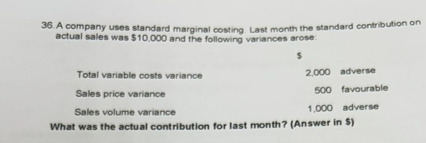 A company uses standard marginal costing. Last month the standard contribution on 
actual sales was $10,000 and the following variances arose:
$
Total variable costs variance 2,000 adverse 
Sales price variance 500 favourable 
Sales volume variance 1,000 adverse 
What was the actual contribution for last month? (Answer in $)