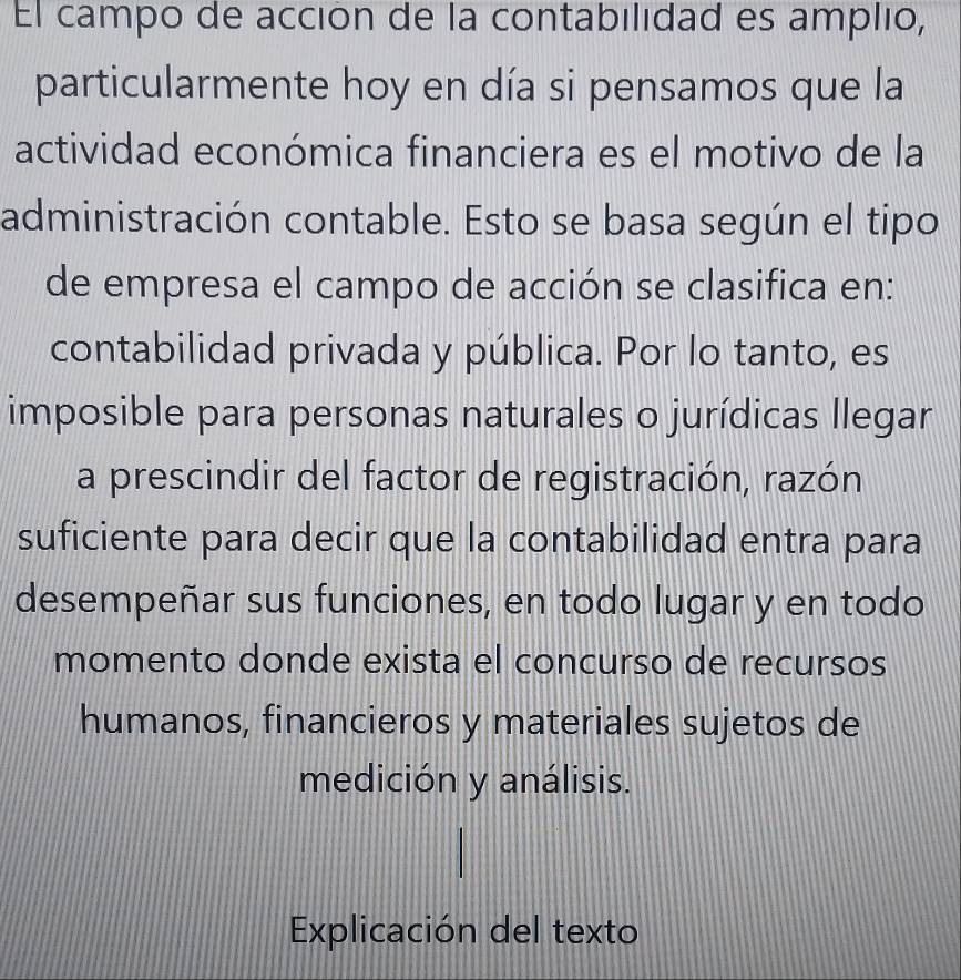 El campo de acción de la contabilidad es amplio, 
particularmente hoy en día si pensamos que la 
actividad económica financiera es el motivo de la 
administración contable. Esto se basa según el tipo 
de empresa el campo de acción se clasifica en: 
contabilidad privada y pública. Por lo tanto, es 
imposible para personas naturales o jurídicas llegar 
a prescindir del factor de registración, razón 
suficiente para decir que la contabilidad entra para 
desempeñar sus funciones, en todo lugar y en todo 
momento donde exista el concurso de recursos 
humanos, financieros y materiales sujetos de 
medición y análisis. 
Explicación del texto