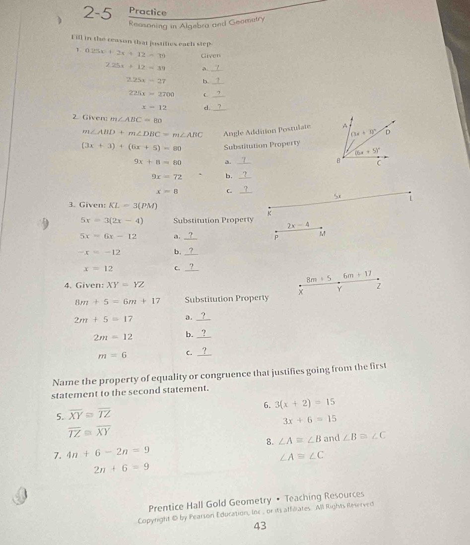 2 - 5 Practice
Reasoning in Algebra and Geometry
Fill in the ceason that justifies each step
1 0.25x+2x+12=39 Given
2.25x+12=39 a._
2.25x=27 b._
225x=2700 C_
x=12 d._
2 Given: m∠ ABC=80 D
m∠ ABD+m∠ DBC=m∠ ABC Angle Addition Postulate A
(3x+3)^circ 
(3x+3)+(6x+5)=80 Substitution Property
(6x+5)^circ 
9x+8=80 a. _B C
9x=72 b._
x=8 C._
5x
L
3. Given: KL=3(PM)
K
5x=3(2x-4) Substitution Property 2x-4
5x=6x-12 a. _P M
-x=-12
b._
x=12
C._
8m+5 6m+17
4. Given: XY=YZ 2
x Y
8m+5=6m+17 Substitution Property
2m+5=17 a._
2m=12
b._
m=6
_C
Name the property of equality or congruence that justifies going from the first
statement to the second statement.
6. 3(x+2)=15
5. overline XY≌ overline TZ
3x+6=15
overline TZ≌ overline XY
8.
7. 4n+6-2n=9 ∠ A≌ ∠ B and ∠ B≌ ∠ C
∠ A≌ ∠ C
2n+6=9
Prentice Hall Gold Geometry • Teaching Resources
Copyright @ by Pearson Education, Ioc , or its affiliates All Rights Reserved
43