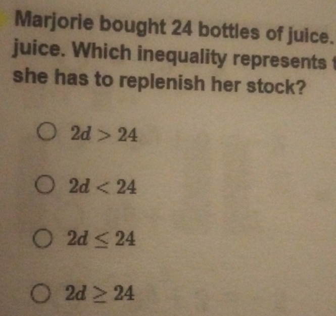 Marjorie bought 24 bottles of juice.
juice. Which inequality represents 
she has to replenish her stock?
2d>24
2d<24</tex>
2d≤ 24
2d≥ 24