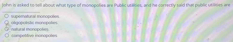 John is asked to tell about what type of monopolies are Public utilities, and he correctly said that public utilities are
_
supernatural monopolies.
oligopolistic monopolies.
natural monopolies.
competitive monopolies