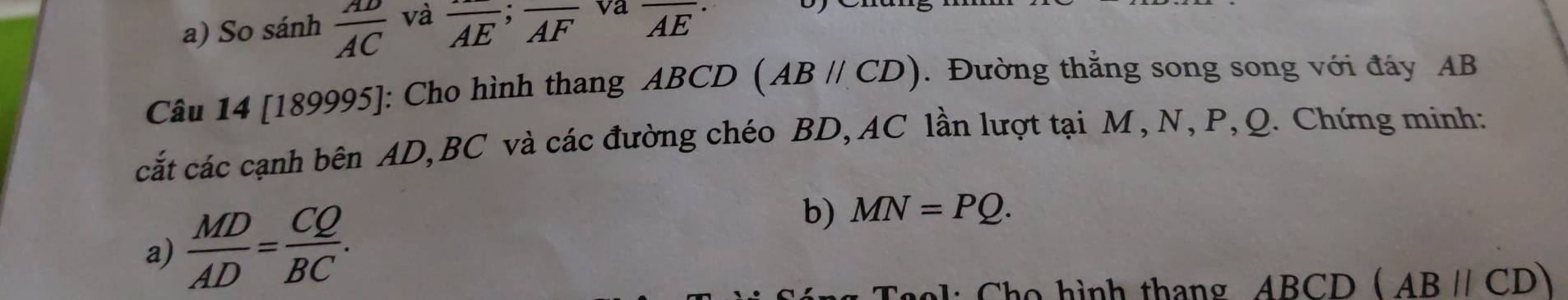 So sánh  AD/AC  và overline AE;overline AF va _  1E 
Câu 14 [189995]: Cho hình thang ABCD (ABparallel CD). Đường thắng song song với đáy AB
cắt các cạnh bên AD, BC và các đường chéo BD, AC lần lượt tại M , N, P, Q. Chứng minh: 
a)  MD/AD = CQ/BC . b) MN=PQ. 
a l : o ì nh thang ABCD (ABparallel CD)