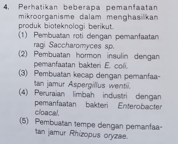 Perhatikan beberapa pemanfaatan
mikroorganisme dalam menghasilkan 
produk bioteknologi berikut.
(1) Pembuatan roti dengan pemanfaatan
ragi Saccharomyces sp.
(2) Pembuatan hormon insulin dengan
pemanfaatan bakteri E. coli.
(3) Pembuatan kecap dengan pemanfaa-
tan jamur Aspergillus wentii.
(4) Peruraian limbah industri dengan
pemanfaatan bakteri Enterobacter
cloacal.
(5) Pembuatan tempe dengan pemanfaa-
tan jamur Rhizopus oryzae.