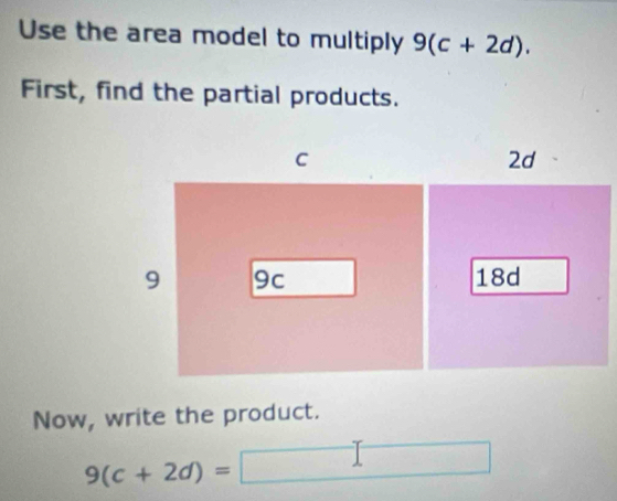 Use the area model to multiply 9(c+2d). 
First, find the partial products. 
Now, write the product.
9(c+2d)=