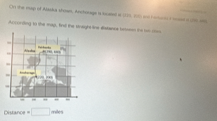 On the map of Alaska shown, Anchorage is located at (220,200) and Fairtanks d locaied i (290, A40)
According to the map, find the straight-line distance between the two cities
800
Fairbanks 
Alasha
60 B(290,440)
800
200 Anchorage
(220,200)
100 700 00 400 803
D istance =□ miles