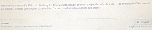 The area of a trapezold is 114cm^2. The height is 12 cm and the length of one of the parallel sides is 9 cm. Find the length of the second 
parallel side. Express your answer as a simplified fraction or a decimal rounded to two places. 
Answer Keypad 
How to enter your answer (opens in new window) Keyboard Shortcuts