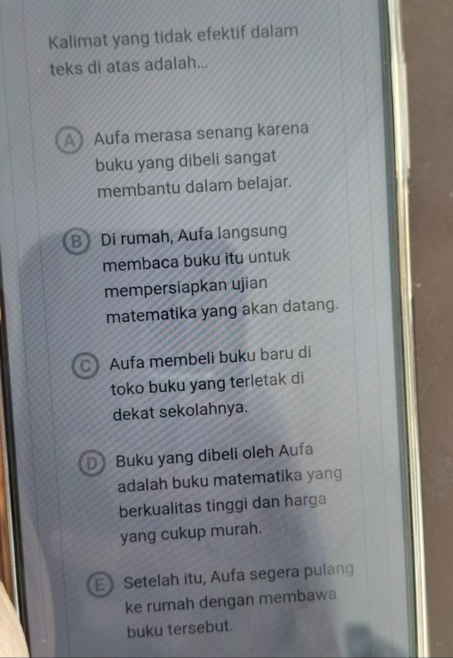 Kalimat yang tidak efektif dalam
teks di atas adalah...
A Aufa merasa senang karena
buku yang dibeli sangat
membantu dalam belajar.
B》 Di rumah, Aufa langsung
membaca buku itu untuk
mempersiapkan ujian
matematika yang akan datang.
Aufa membeli buku baru di
toko buku yang terletak di
dekat sekolahnya.
Buku yang dibeli oleh Aufa
adalah buku matematika yang
berkualitas tinggi dan harga
yang cukup murah.
E Setelah itu, Aufa segera pulang
ke rumah dengan membawa
buku tersebut.