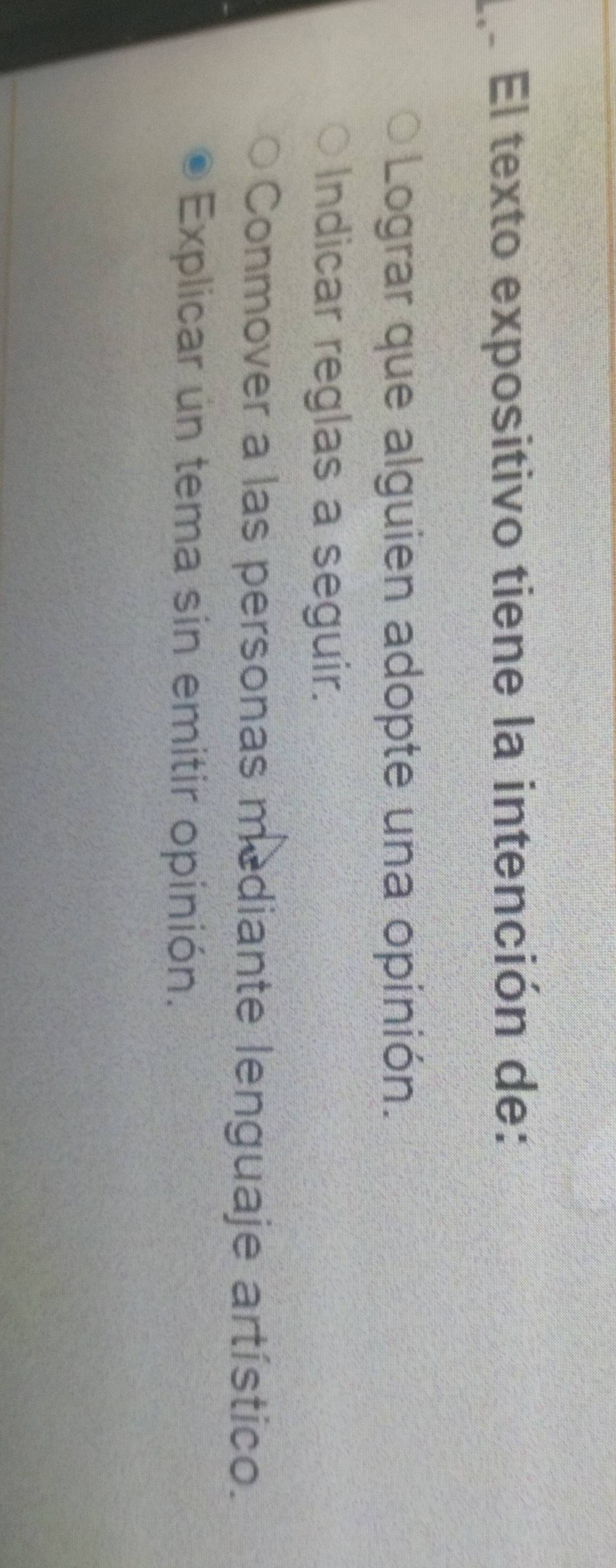 El texto expositivo tiene la intención de:
Lograr que alguien adopte una opinión.
Indicar reglas a seguir.
Conmover a las personas mediante lenguaje artístico.
Explicar un tema sin emitir opinión.