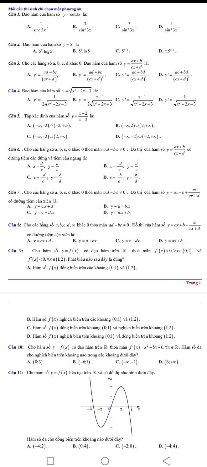 Mỗi câu thí sinh chỉ chọn một phương án.
Câu I. Đạo hàm của hàm số y=cot 3x là:
A.  (-1)/sin^23x . B.  3/sin^23x . C.  (-3)/sin^23x . D.  1/sin^23x .
Câu 2. Đạo hàm của hàm số v=5^x là
A. 5^x.log 5. B. 5^x.ln 5. C. 5^(x-1). D. x.5^(x-1).
Câu 3. Cho các hằng số a, b, c, d khác 0. Đạo hàm của hàm số y= (ax+b)/cx+d  là :
A. y'=frac ad-bc(cx+d)^2· B. y'=frac ad+bc(cx+d)^2· C. y'=frac ac-bd(cx+d)^2· D. y'=frac ac+bd(cx+d)^2·
Câu 4. Đạo hàm của hàm số y=sqrt(x^2-2x-3) là:
A. y'= 1/2sqrt(x^2-2x-3)  B. y'= (x-1)/2sqrt(x^2-2x-3)  C. y'= (x-1)/sqrt(x^2-2x-3)  D. y'= 1/sqrt(x^2-2x-3) .
Câu 5. . Tập xác định của hàm số y= (x-2)/x+2 1 à:
A. (-∈fty ;-2)∩ (-2;+∈fty ). B. (-∈fty ;2)∪ (2;+∈fty ).
C. (-∈fty ;-2)∪ (2;+∈fty ). D. (-∈fty ;-2)∪ (-2;+∈fty )..
Câu 6. . Cho các hằng số a, b, c, d khác 0 thỏa mãn a.d-b.c!= 0. Đồ thị của hàm số y= (ax+b)/cx+d ci
đường tiệm cận đứng và tiệm cận ngang là:
A. x= d/c ;y= a/c  x= (-d)/c ;y= a/c 
B.
C. x= (-d)/c ;y= b/d  x= (-b)/a ;y= b/d .
D.
Câu 7 . Cho các hằng số a, b, c, d khác 0 thỏa mãn a.d -b.c!= 0. Đồ thị của hàm số y=ax+b+ m/cx+d 
có đường tiệm cận xiên là:
A. y=c.x+d B. y=a+b.x
C. y=c+d.x D. v=a.x+b.
Câu 8: Cho các hằng số a,b,c,d,m khác 0 thỏa mãn ad . Đồ thị của hàm số y=ax+b+ m/cx+d 
có đường tiệm cận xiên là:
A. y=cx+d. B. y=a+bx. C. y=c+dx. D. y=ax+b.
Câu 9: Cho hàm số y=f(x) có đạo hàm trên R thoả mãn f'(x)>0,forall x∈ (0;1) và
f'(x)<0, Vx ∈ (1;2). Phát biểu nào sau đây là đúng?
A. Hàm số f(x) đồng biển trên các khoảng (0;1) và (1;2).
Trang 1
B. Hàm số f(x) nghịch biển trên các khoảng (0;1) và (1;2).
C. Hàm số f(x) đồng biến trên khoảng (0;1) và nghịch biến trên khoảng (1;2).
D. Hàm số f(x) nghịch biến trên khoảng (0;1) và đồng biến trên khoảng (1:2)
Câu 10: Cho hàm số y=f(x) có đạo hàm trên R thoả mãn f'(x)=x^2-5x-6,forall x∈ R Hàm số đã
cho nghịch biến trên khoảng nào trong các khoảng dưới đây?
A. (0;3). B. (-6;1). C. (-∈fty ;-1). D. (6;+∈fty ).
Câu 11: Cho hàm số y=f(x) liên tục trên R và có đồ thị như hình dưới đây.
Hàm số đã cho đồng biến trên khoảng nào dưới đây?
A. (-4;2). B. (0;4). C. (-2;0). D. (-4;4).