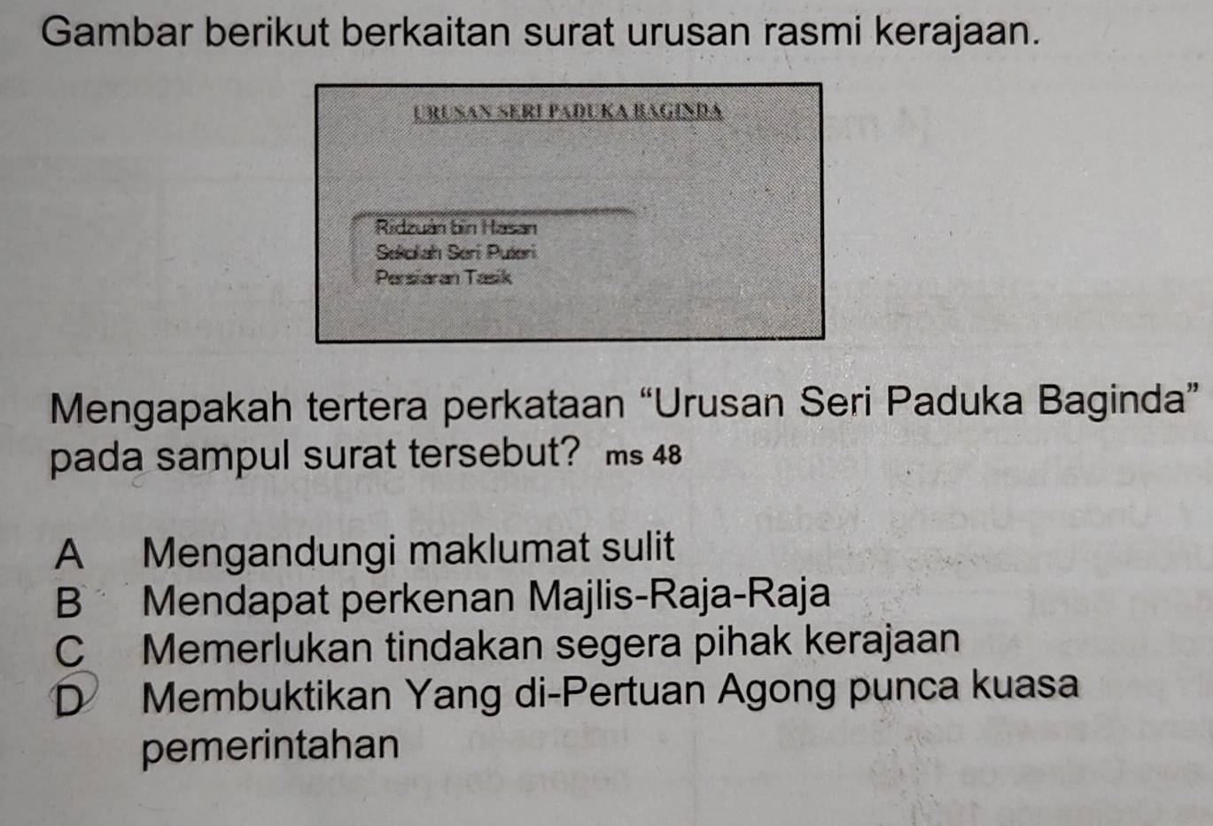 Gambar berikut berkaitan surat urusan rasmi kerajaan.
Urušan Seri Paðuka baginda
Ridzuán bìn Hasan
Sekolah Serí Putori
Parsiaran Tasik
Mengapakah tertera perkataan “Urusan Seri Paduka Baginda”
pada sampul surat tersebut? ms 48
A Mengandungi maklumat sulit
B Mendapat perkenan Majlis-Raja-Raja
C Memerlukan tindakan segera pihak kerajaan
D Membuktikan Yang di-Pertuan Agong punca kuasa
pemerintahan