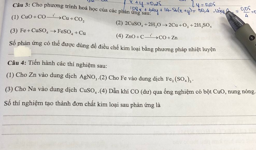 Cho phương trình hoá học của các phản ứng sau: 
(1) CuO+COxrightarrow I^(·)Cu+CO_2 (2) 2CuSO_4+2H_2Oto 2Cu+O_2+2H_2SO_4
(3) Fe+CuSO_4to FeSO_4+Cu
(4) ZnO+Cxrightarrow iCO+Zn
Số phản ứng có thể được dùng đề điều chế kim loại bằng phương pháp nhiệt luyện 
Câu 4: Tiến hành các thí nghiệm sau: 
(1) Cho Zn vào dung dịch AgNO_3.(2) Cho Fe vào dung dịch Fe_2(SO_4)_3. 
(3) Cho Na vào dung dịch CuSO_4.(4) Dẫn khí CO (dư) qua ống nghiệm có bột CuO , nung nóng 
Số thí nghiệm tạo thành đơn chất kim loại sau phản ứng là 
_ 
_ 
_