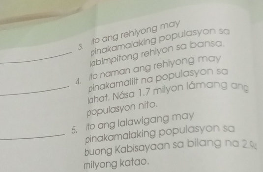 Ito ang rehiyong may 
pinakamalaking populasyon sa 
_abimpitong rehiyon sa bansa. 
4. Ito naman ang rehiyong may 
pinakamaliit na populasyon sa 
_Jahat, Nása 1, 7 milyon lámang ang 
populasyon nito. 
5. Ito ang lalawigang may 
_pinakamalaking populasyon sa 
buong Kabisayaan sa bilang na 2.%
milyong katao.