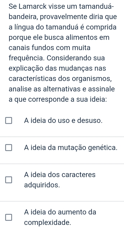 Se Lamarck visse um tamanduá-
bandeira, provavelmente diria que
a língua do tamanduá é comprida
porque ele busca alimentos em
canais fundos com muita
frequência. Considerando sua
explicação das mudanças nas
características dos organismos,
analise as alternativas e assinale
a que corresponde a sua ideia:
A ideia do uso e desuso.
A ideia da mutação genética.
A ideia dos caracteres
adquiridos.
A ideia do aumento da
complexidade.