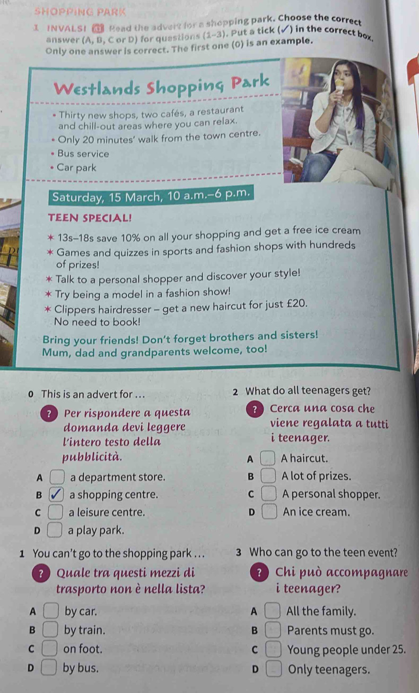 SHOPPING PARK
1 INVALSI Pead the advert for a shopping park. Choose the correct
answer (A, B, C or D) for questions 1-2) . Put a tick (√) in the correct box
Only one answer is correct. The first one (0) is an example.
Westlands Shopping Park
Thirty new shops, two cafés, a restaurant
and chill-out areas where you can relax.
Only 20 minutes ' walk from the town centre.
Bus service
Car park
Saturday, 15 March, 10 a.m.-6 p.m.
TEEN SPECIAL!
* 13s-18s save 10% on all your shopping and get a free ice cream
* Games and quizzes in sports and fashion shops with hundreds
of prizes!
* Talk to a personal shopper and discover your style!
* Try being a model in a fashion show!
* Clippers hairdresser - get a new haircut for just £20.
No need to book!
Bring your friends! Don't forget brothers and sisters!
Mum, dad and grandparents welcome, too!
0 This is an advert for ... 2 What do all teenagers get?
? Per rispondere a questa ? ) Cerca una cosa che
domanda devi leggere
viene regalata a tutti
lintero testo della
i teenager.
pubblicità. A A haircut.
A a department store. B □ A lot of prizes.
B a shopping centre. C □ A personal shopper.
C a leisure centre. D □ An ice cream.
D □ a play park.
1 You can’t go to the shopping park . . . 3 Who can go to the teen event?
? ) Quale tra questi mezzi di ?) Chi può accompagnare
trasporto non è nella lista? i teenager?
A □ by car. A All the family.
B □ by train. B Parents must go.
C □ on foot. C △ Young people under 25.
D □ by bus. D Only teenagers.