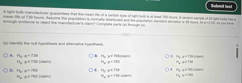 Submit test
A light bulb manufacturer guarantees that the mean life of a certain type of light bulb is at least 765 hours. A random sample of 22 light bulbs has a
mean life of 739 hours. Assume the population is normally distributed and the population standard deviation is 58 hours. At alpha =0.05 , do you have
enough evidence to reject the manufacturer's claim? Complete parts (a) through (e).
(a) Identify the null hypothesis and alterative hypothesis.
A. H_0:mu =739 B. H_0:mu != 765 (claim) C. H_0:mu <739</tex> (claim)
H_a:mu != 739 (claim) H_a:mu =765 H_a:mu ≥ 739
D. H_0:mu >765 H_0:mu ≤ 739 F. H_0:mu ≥ 765(claim)
E、
H_a:mu ≤ 765 (claim) H_a:mu >739 (claim) H_a:mu <765</tex>