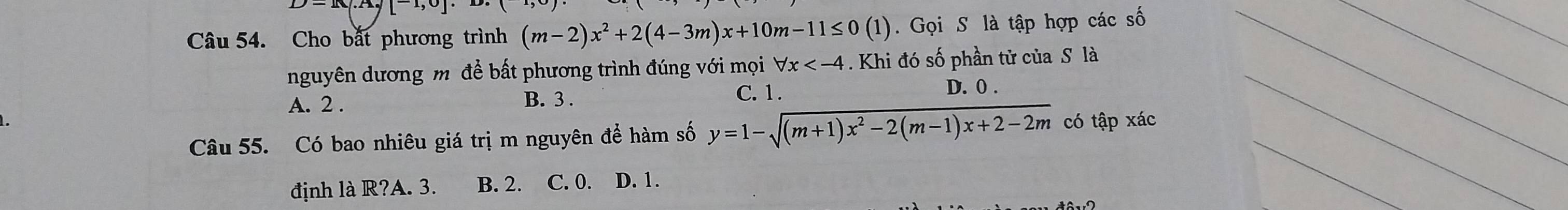 I([^)] 
Câu 54. Cho bắt phương trình (m-2)x^2+2(4-3m)x+10m-11≤ 0(1). Gọi S là tập hợp các số_
__
nguyên dương mô đề bất phương trình đúng với mọi forall x . Khi đó số phần tử của S là
A. 2. B. 3. C. 1. D. 0.
Câu 55. Có bao nhiêu giá trị m nguyên để hàm số y=1-sqrt((m+1)x^2-2(m-1)x+2-2m) có tập xác
định là R?A. 3. B. 2. C. 0. D. 1.
_
_