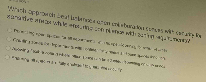 JESTION 1
Which approach best balances open collaboration spaces with security for
sensitive areas while ensuring compliance with zoning requirements?
Prioritizing open spaces for all departments, with no specific zoning for sensitive areas
Creating zones for departments with confidentiality needs and open spaces for others
Allowing flexible zoning where office space can be adapted depending on daily needs
Ensuring all spaces are fully enclosed to guarantee security