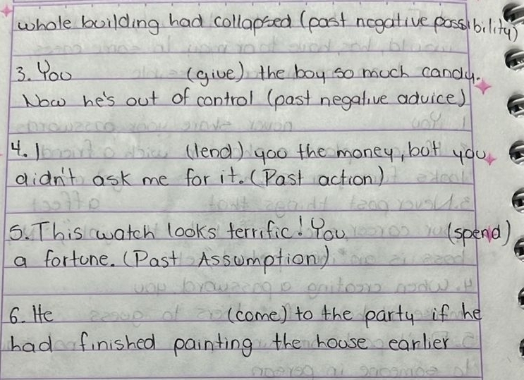 whole building had collapsed (past ncgative possbility) 
3. Yo0 (give) the boy so much candy. 
Now he's out of control (past negative advice) 
4. 1 (lend) goo the money, but you 
didn't ask me for it. (Past action) 
5. This watch looks terrific! You (spend) 
a fortune. (Past Assumption) 
6. He (come) to the party if he 
had finished painting the house earlier