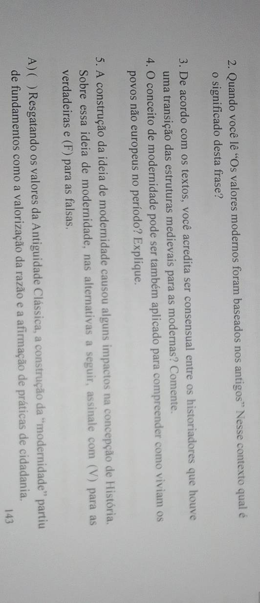 Quando você lê “Os valores modernos foram baseados nos antigos” Nesse contexto qual é 
o significado desta frase? 
3. De acordo com os textos, você acredita ser consensual entre os historiadores que houve 
uma transição das estruturas medievais para as modernas? Comente. 
4. O conceito de modernidade pode ser também aplicado para compreender como viviam os 
povos não europeus no período? Explique. 
5. A construção da ideia de modernidade causou alguns impactos na concepção de História, 
Sobre essa ideia de modernidade, nas alternativas a seguir, assinale com (V) para as 
verdadeiras e (F) para as falsas. 
A ) ( ) Resgatando os valores da Antiguidade Clássica, a construção da “modernidade” partiu 
de fundamentos como a valorização da razão e a afirmação de práticas de cidadania. 
143