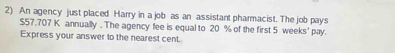 An agency just placed Harry in a job as an assistant pharmacist. The job pays
$57.707 K annually . The agency fee is equal to 20 % of the first 5 weeks ' pay. 
Express your answer to the nearest cent.