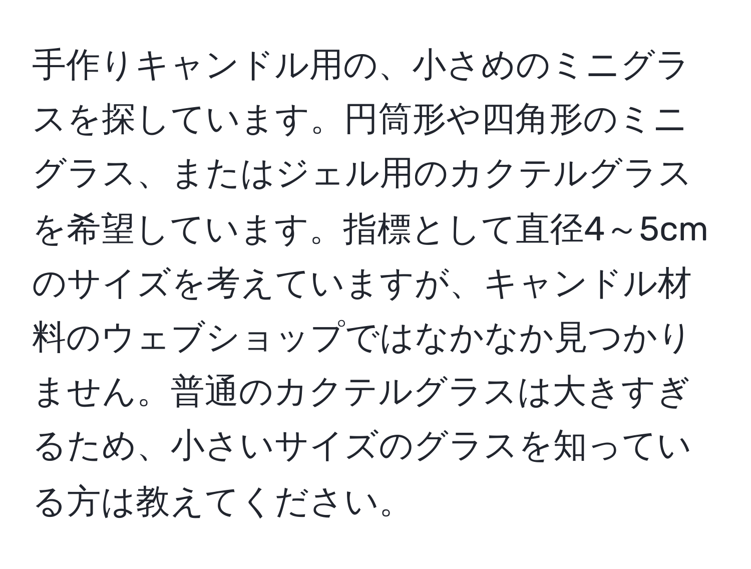 手作りキャンドル用の、小さめのミニグラスを探しています。円筒形や四角形のミニグラス、またはジェル用のカクテルグラスを希望しています。指標として直径4～5cmのサイズを考えていますが、キャンドル材料のウェブショップではなかなか見つかりません。普通のカクテルグラスは大きすぎるため、小さいサイズのグラスを知っている方は教えてください。