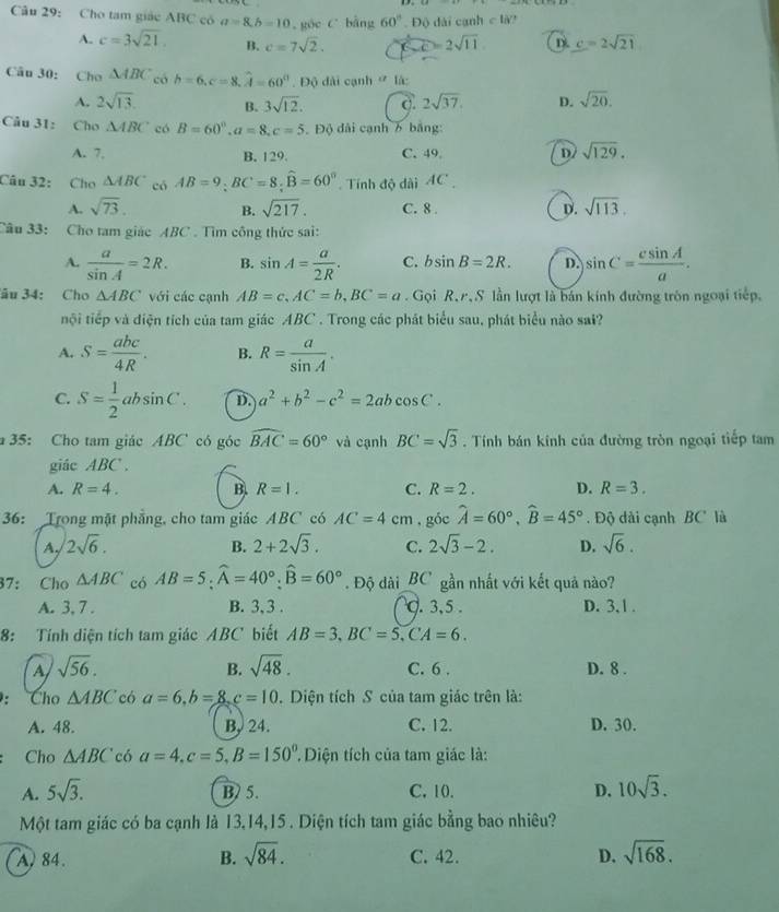 Cho tam giác ABC có a=8,b=10 ,góc C bàng 60°. Độ dài cạnh c là?
A. c=3sqrt(21) B. c=7sqrt(2). 2sqrt(11) D c=2sqrt(21)
Câu 30: Cho △ ABC có b=6,c=8.widehat A=60^0.D ộ dài cạnh  là:
A. 2sqrt(13). B. 3sqrt(12). 2sqrt(37). D. sqrt(20).
Câu 31:  Cho △ ABC có B=60°,a=8,c=5 Độ dài cạnh 6 bảng:
A. 7, B. 129. C. 49 D/ sqrt(129).
Câu 32: Cho △ ABC có AB=9;BC=8;widehat B=60° Tính độ dài AC
A. sqrt(73). B. sqrt(217). C. 8 . D. sqrt(113).
Câu 33: Cho tam giác ABC . Tìm công thức sai:
A.  a/sin A =2R. B. sin A= a/2R . C. bsin B=2R. D. sin C= csin A/a .
âu 34: Cho △ ABC với các cạnh AB=c,AC=b,BC=a. Gọi R, r, S lần lượt là bán kính đường tròn ngoại tiếp.
nội tiếp và điện tích của tam giác ABC . Trong các phát biểu sau, phát biểu nào sai?
A. S= abc/4R . B. R= a/sin A .
C. S= 1/2 absin C. D. a^2+b^2-c^2=2abcos C.
35: Cho tam giác ABC có góc widehat BAC=60° và cạnh BC=sqrt(3). Tính bán kính của đường tròn ngoại tiếp tam
giác ABC .
A. R=4. B R=1. C. R=2. D. R=3.
36: Trong mặt phẳng, cho tam giác ABC có AC=4cm , góc widehat A=60°,widehat B=45°. Độ dài cạnh BC là
A, 2sqrt(6). B. 2+2sqrt(3). C. 2sqrt(3)-2. D. sqrt(6).
37: Cho △ ABC có AB=5;widehat A=40°;widehat B=60°. Độ dài_BC gần nhất với kết quả nào?
A. 3, 7 . B. 3, 3 . . 3,5 . D. 3, 1 .
8: Tính diện tích tam giác ABC biết AB=3,BC=5,CA=6.
A sqrt(56).
B. sqrt(48).
C. 6 . D. 8 .
: Cho △ ABC có a=6,b=8,c=10. Diện tích S của tam giác trên là:
A. 48. B, 24. C. 12. D. 30.
Cho △ ABC có a=4,c=5,B=150° Diện tích của tam giác là:
A. 5sqrt(3). B) 5. C. 10. D. 10sqrt(3).
Một tam giác có ba cạnh là 13,14,15 . Diện tích tam giác bằng bao nhiêu?
A. 84. B. sqrt(84). C. 42. D. sqrt(168).