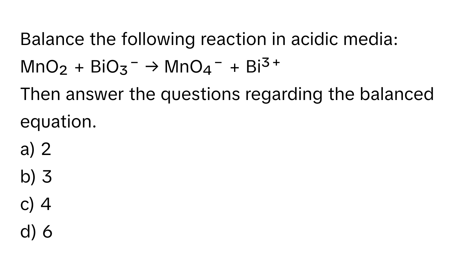 Balance the following reaction in acidic media: 
MnO₂ + BiO₃⁻ → MnO₄⁻ + Bi³⁺

Then answer the questions regarding the balanced equation.

a) 2 
b) 3 
c) 4 
d) 6