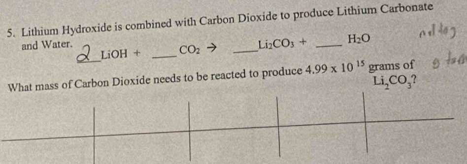 Lithium Hydroxide is combined with Carbon Dioxide to produce Lithium Carbonate 
_ 
and Water.
Li_2CO_3+ _  H_2O
_
LiOH + _  CO_2
What mass of Carbon Dioxide needs to be reacted to produce 4.99* 10^(15) grams of
Li_2CO_3 2