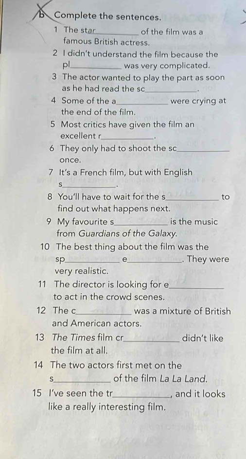 Complete the sentences. 
1 The star_ of the film was a 
famous British actress. 
2 I didn’t understand the film because the 
pl_ was very complicated. 
3 The actor wanted to play the part as soon 
as he had read the sc_ . 
4 Some of the a_ were crying at 
the end of the film. 
5 Most critics have given the film an 
excellent r_ 
. 
6 They only had to shoot the sc_ 
once. 
7 It's a French film, but with English 
_S 
. 
8 You'll have to wait for the s_ to 
find out what happens next. 
9 My favourite s_ is the music 
from Guardians of the Galaxy. 
10 The best thing about the film was the 
e 
sp_ _. They were 
very realistic. 
11 The director is looking for e_ 
to act in the crowd scenes. 
12 The c_ was a mixture of British 
and American actors. 
13 The Times film cr_ didn't like 
the film at all. 
14 The two actors first met on the 
s_ of the film La La Land. 
15 I’ve seen the tr_ , and it looks 
like a really interesting film.