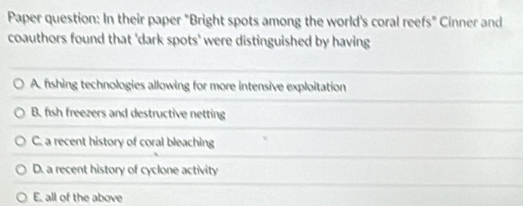 Paper question: In their paper "Bright spots among the world's coral reefs" Cinner and
coauthors found that 'dark spots' were distinguished by having
A. fshing technologies allowing for more intensive exploitation
B. fish freezers and destructive netting
C. a recent history of coral bleaching
D. a recent history of cyclone activity
E. all of the above